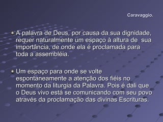 Caravaggio. A palavra de Deus, por causa da sua dignidade, requer naturalmente um espaço à altura de  sua importância, de onde ela é proclamada para toda a assembléia. Um espaço para onde se volte espontaneamente a atenção dos fiéis no momento da liturgia da Palavra. Pois é dali que o Deus vivo está se comunicando com seu povo através da proclamação das divinas Escrituras.  