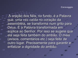 Caravaggio. A oração dos fiéis, no fundo, é a Palavra que, uma vez caída no coração da assembléia, se transforma num grito para Deus. É a Palavra transformada em súplica ao Senhor. Por isso se sugere que ela seja feita também do ambão. O mais (avisos, comentários etc.) seja feito de outro lugar. Precisamente para garantir e enfatizar a dignidade do ambão.  
