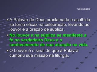 Caravaggio. A Palavra de Deus proclamada e acolhida se torna eficaz na celebração, levando ao louvor e à oração de súplica. No louvor e na súplica se manifesta a fé no verdadeiro Deus e o conhecimento de sua atuação na vida.  O Louvor é o sinal de que a Palavra cumpriu sua missão na liturgia.  