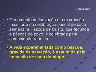 Caravaggio O momento da louvação é a expressão mais forte da celebração pascal de cada semana: a Páscoa de Cristo, que fecunda a páscoa do povo, é celebrada pela comunidade reunida. A vida experimentada como páscoa, grávida de salvação, é assumida pela louvação de cada domingo.   