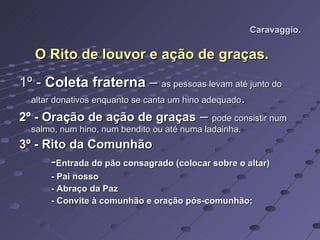 Caravaggio. O Rito de louvor e ação de graças. 1º -  Coleta fraterna  –  as pessoas levam até junto do altar donativos enquanto se canta um hino adequado . 2º - Oração de ação de graças  –  pode consistir num salmo, num hino, num bendito ou até numa ladainha. 3º - Rito da Comunhão - Entrada do pão consagrado (colocar sobre o altar) - Pai nosso - Abraço da Paz - Convite à comunhão e oração pós-comunhão; 