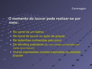Caravaggio. O momento do louvor pode realizar-se por meio: Do canto de um salmo; De hinos de louvor ou ação de graças; De ladainhas conhecidas pelo povo; De benditos populares  (Eu vou cantar um bendito, um canto novo louvor);   Outras expressões orantes inspiradas na piedade popular 