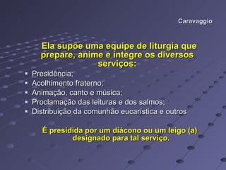 Caravaggio Ela supõe uma equipe de liturgia que prepare, anime e integre os diversos serviços: Presidência; Acolhimento fraterno;  Animação, canto e música; Proclamação das leituras e dos salmos; Distribuição da comunhão eucarística e outros É presidida por um diácono ou um leigo (a)  designado para tal serviço.  