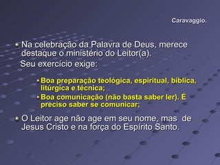 Caravaggio. Na celebração da Palavra de Deus, merece destaque o ministério do Leitor(a). Seu exercício exige: Boa preparação teológica, espiritual, bíblica, litúrgica e técnica; Boa comunicação (não basta saber ler). É preciso saber se comunicar; O Leitor age não age em seu nome, mas  de Jesus Cristo e na força do Espírito Santo.    
