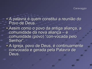 Caravaggio A palavra é quem constitui a reunião do Povo de Deus.  Assim como o povo da antiga aliança, a comunidade da nova aliança – é comunidade (povo) “con-vocada pelo Senhor”.  A Igreja, povo de Deus, é continuamente convocada e gerada pela Palavra de Deus.  