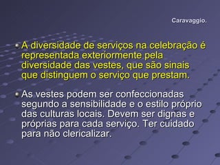 Caravaggio. A diversidade de serviços na celebração é representada exteriormente pela diversidade das vestes, que são sinais que distinguem o serviço que prestam. As vestes podem ser confeccionadas segundo a sensibilidade e o estilo próprio das culturas locais. Devem ser dignas e próprias para cada serviço. Ter cuidado para não clericalizar.  