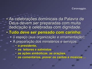 Caravaggio. As celebrações dominicais da Palavra de Deus devem ser preparadas com muita dedicação e celebradas com dignidade. Tudo deve ser pensado com carinho:   o espaço (sua organização e ornamentação); A preparação dos ministérios e serviços: o presidente, os  leitores e salmistas as ações simbólicas, as orações,  os comentários, prever os cantos e músicas ... 