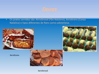 Doces
• Os pratos servidos são :Kerstbrood (Pão Natalino), Kerstkrans (Coroa
  Natalina) e tipos diferentes de flans como sobremesa.




   Kerstkrans




                            Kerstbrood
 