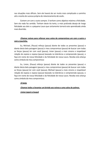 nas situações mais difíceis. Sem ele haverá de ser muito mais complicado o caminho
até a receita de sucesso própria do relacionamento de vocês.

        Contem um com o outro sempre. E tenham como objetivo máximo a felicidade.
Sem ela nada faz sentido. Tenham deste tio torto, o mais profundo desejo de longa
felicidade aos dois e a pequena Laura que certamente tornará este aprendizado ainda
mais divertido.



       -Chamar noivos para reforçar seus votos de compromisso um com o outro e
com a Laurinha.

       Eu, Michael, (Pausa) reforço (pausa) diante de todos os presentes (pausa) e
diante desta bela paisagem (pausa) o meu compromisso (pausa) de buscar com todas
as forças (pausa) ter com você (pausa), Livian (pausa) a mais sincera e respeitável
relação de esposo e esposa (pausa) baseada na tolerância e compreensão (pausa), o
faço em nome de nossa felicidade e da felicidade de nossa Laura. Receba esta aliança
como símbolo do meu compromisso

       Eu, Livian, (Pausa) reforço (pausa) diante de todos os presentes (pausa) e
diante desta bela paisagem (pausa) o meu compromisso (pausa) de buscar com todas
as forças (pausa) ter com você (pausa), Michael (pausa) a mais sincera e respeitável
relação de esposa e esposo (pausa) baseada na tolerância e compreensão (pausa), o
faço em nome de nossa felicidade e da felicidade de nossa Laura. Receba esta aliança
como símbolo do meu compromisso.

      -O beijo

      -Chamar todos a levantar um brinde aos noivos e uma salva de palmas.

      -Livian jogará o buquê
 