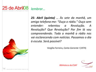 lembrar… 25- Abril (quinta)  … Às sete da manhã, um amigo telefona-me: “Ouça o rádio.” Ouço sem entender: rebentou a Revolução. A Revolução? Que Revolução? Por fim lá vou compreendendo. Toda a manhã a rádio nos vai esclarecendo com notícias. Passamos o dia à escuta. Será possível? Vergílio Ferreira,  Conta-Corrente I  (1974) Biblioteca da ESAF 