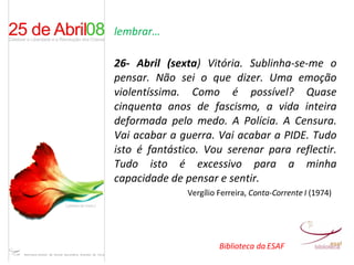 lembrar… 26- Abril (sexta ) Vitória. Sublinha-se-me o pensar. Não sei o que dizer. Uma emoção violentíssima. Como é possível? Quase cinquenta anos de fascismo, a vida inteira deformada pelo medo. A Polícia. A Censura. Vai acabar a guerra. Vai acabar a PIDE. Tudo isto é fantástico. Vou serenar para reflectir. Tudo isto é excessivo para a minha capacidade de pensar e sentir.  Vergílio Ferreira,  Conta-Corrente I  (1974) Biblioteca da ESAF 