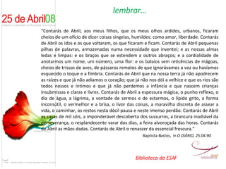 lembrar… “ Contarás de Abril, aos meus filhos, que os meus olhos ardidos, urbanos, ficaram cheios de um ofício de dizer coisas singelas, humildes: como amor, liberdade. Contarás de Abril os idos e os que voltaram, os que ficaram e ficam. Contarás de Abril pequenas pilhas de palavras, armazenadas numa necessidade que inventei; e as nossas almas ledas e limpas: e os braços que se estendem a outros abraços; e a cordialidade de anotarmos um nome, um número, uma flor: e os balaios sem reticências de mágoas, cheios de trissos de aves, de pássaros remotos de que ignorávamos a voz ou havíamos esquecido o toque e a fímbria. Contarás de Abril que na nossa terra já não apodrecem as raízes e que já não adiamos o coração; que já não nos dói a velhice e que os rios são todos nossos e íntimos e que já não perdemos a infância e que nascem crianças insubmissas e claras e livres. Contarás de Abril a espessura mágica, o punho reflexo, o dia de água, a lágrima, a vontade de sermos e de estarmos, o lípido grito, a forma inconsútil, o vermelhor e a brisa, o livor das coisas, a maravilha discreta de assear a vida, o caminhar, os restos nesta dócil pausa e neste imenso perdão. Contarás de Abril as casas de mil sóis, a imponderável descoberta dos sussurros, a brancura inadiável da perseverança, o resplandecente varar dos dias, a feira alvoroçada das horas. Contarás de Abril as mãos dadas. Contarás de Abril o renascer da essencial frescura.” Baptista-Bastos,  in  O DIÁRIO, 25.04.90 Biblioteca da ESAF 