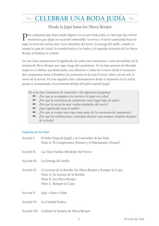 El Ciclo de Vida
1
Celebrar una Boda Judía
Desde la Jupá hasta los Sheva Berajot
Para cualquiera que haya estado alguna vez en una boda judía, es claro que hay ciertos
momentos que dejan un recuerdo imborrable: la novia y el novio caminando hacia la
jupá, la novia da vueltas siete veces alrededor del novio, la entrega del anillo, cuando se
rompe la copa de cristal, la comida festiva y los bailes y la segunda recitación de los Sheva
Berajot al finalizar la comida.
En esta clase analizaremos el significado de todos estos momentos, como así también de la
semana de Sheva Berajot que sigue luego del casamiento. En la clase anterior de Morashá
respecto a Celebrar una Boda Judía, nos referimos a todos los eventos desde el momento
del compromiso hasta el bedeken (la ceremonia en la cual el novio cubre con un velo el
rostro de la novia). En esta segunda clase continuaremos desde el momento en el cual la
pareja es acompañada a la ceremonia debajo del palio nupcial (jupá).
En esta clase trataremos de responder a las siguientes preguntas:
š ¿Por qué se acompaña a los novios a la jupá con velas?
š ¿Por qué la ceremonia de casamiento tiene lugar bajo un palio?
š ¿Por qué la novia da siete vueltas alrededor del novio?
š ¿Qué significado tiene el anillo?
š ¿Por qué se rompe una copa como parte de la ceremonia de casamiento?
š ¿Por qué las celebraciones continúan durante una semana completa después
de la boda?
Esquema de la Clase:
Sección I.			 El Palio Nupcial (Jupá) y la Costumbre de las Velas
			 Parte A. El Compromiso (Erusín) y el Matrimonio (Nisuín)
Sección II.			 Las Siete Vueltas Alrededor del Novio
Sección III.			 La Entrega del Anillo
Sección IV. 			 La Lectura de la Ketubá, los Sheva Berajot y Romper la Copa
			 Parte A. La Lectura de la Ketubá
			 Parte B. Los Sheva Berajot
			 Parte C. Romper la Copa
Sección V.			 Ijud – Estar a Solas
Sección VI. 		 La Comida Festiva
Sección VII. Celebrar la Semana de Sheva Berajot
 