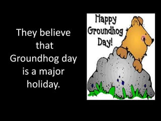 They believe
      that
Groundhog day
  is a major
   holiday.
 