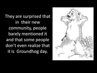 They are surprised that
       in their new
   community, people
   barely mentioned it
 and that some people
don’t even realize that
  it is Groundhog day.
 