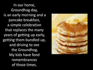 In our home,
     Groundhog day,
is an early morning and a
    pancake breakfast,
   a simple celebration
 that replaces the many
years of getting up early,
getting them bundled up,
    and driving to see
      the Groundhog.
    My kids have fond
      remembrances
      of those times.
 