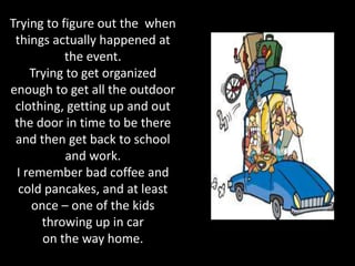 Trying to figure out the when
 things actually happened at
           the event.
    Trying to get organized
enough to get all the outdoor
 clothing, getting up and out
 the door in time to be there
 and then get back to school
           and work.
 I remember bad coffee and
  cold pancakes, and at least
    once – one of the kids
      throwing up in car
      on the way home.
 