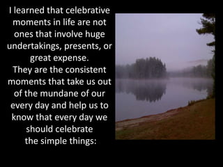 I learned that celebrative
 moments in life are not
  ones that involve huge
undertakings, presents, or
       great expense.
  They are the consistent
moments that take us out
  of the mundane of our
 every day and help us to
 know that every day we
      should celebrate
     the simple things:
 