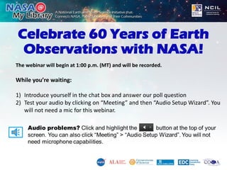 Celebrate 60 Years of Earth
Observations with NASA!
The webinar will begin at 1:00 p.m. (MT) and will be recorded.
While you’re waiting:
1) Introduce yourself in the chat box and answer our poll question
2) Test your audio by clicking on “Meeting” and then “Audio Setup Wizard”. You
will not need a mic for this webinar.
 