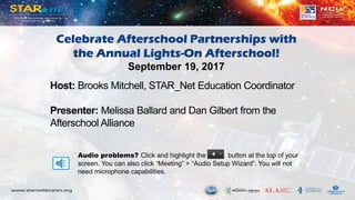 Audio problems? Click and highlight the button at the top of your
screen. You can also click “Meeting” > “Audio Setup Wizard”. You will not
need microphone capabilities.
Host: Brooks Mitchell, STAR_Net Education Coordinator
Presenter: Melissa Ballard and Dan Gilbert from the
Afterschool Alliance
Celebrate Afterschool Partnerships with
the Annual Lights-On Afterschool!
September 19, 2017
 