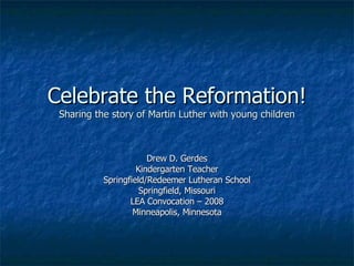 Celebrate the Reformation! Sharing the story of Martin Luther with young children Drew D. Gerdes Kindergarten Teacher Springfield/Redeemer Lutheran School Springfield, Missouri LEA Convocation – 2008 Minneapolis, Minnesota 