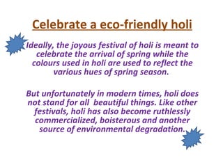 Celebrate a eco-friendly holi
Ideally, the joyous festival of holi is meant to
   celebrate the arrival of spring while the
  colours used in holi are used to reflect the
        various hues of spring season.

But unfortunately in modern times, holi does
not stand for all beautiful things. Like other
  festivals, holi has also become ruthlessly
  commercialized, boisterous and another
   source of environmental degradation.
 