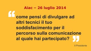 come pensi di divulgare ad
altri tecnici il tuo
soddisfacimento per il
percorso sulla comunicazione
al quale hai partecipato?
“ “
Aiac – 26 luglio 2014
Il Presidente
 