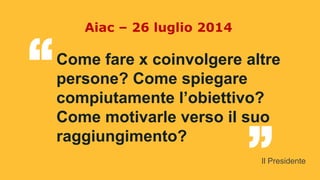 Come fare x coinvolgere altre
persone? Come spiegare
compiutamente l’obiettivo?
Come motivarle verso il suo
raggiungimento?
“ “
Aiac – 26 luglio 2014
Il Presidente
 