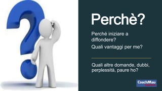 Quali altre domande, dubbi,
perplessità, paure ho?
Perché iniziare a
diffondere?
Quali vantaggi per me?
Perchè?
 
