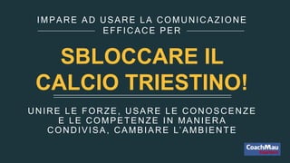 UNIRE LE FORZE, USARE LE CONOSCENZE
E LE COMPETENZE IN MANIERA
CONDIVISA, CAMBIARE L’AMBIENTE
IMPARE AD USARE LA COMUNICAZIONE
EFFICACE PER
SBLOCCARE IL
CALCIO TRIESTINO!
 