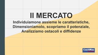 Il MERCATO
Individuiamone assieme le caratteristiche,
Dimensioniamolo, scopriamo il potenziale,
Analizziamo ostacoli e diffidenze
 