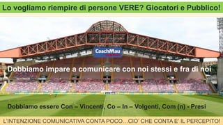 Add Text, an Image, or Both
Lo vogliamo riempire di persone VERE? Giocatori e Pubblico!
Dobbiamo impare a comunicare con noi stessi e fra di noi
Dobbiamo essere Con – Vincenti, Co – In – Volgenti, Com (n) - Presi
L’INTENZIONE COMUNICATIVA CONTA POCO…CIO’ CHE CONTA E’ IL PERCEPITO!
 