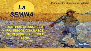 OGNI PIANTA, ANCHE LA
PIU’ RIGOGLIOSA NASCE
DA UN SINGOLO PICCOLO
SEME
La
SEMINA
Prima dentro di me, poi per gli altri
 