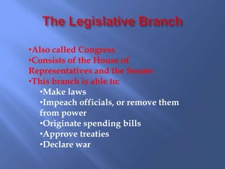 •Also called Congress
•Consists of the House of
Representatives and the Senate
•This branch is able to:
  •Make laws
  •Impeach officials, or remove them
  from power
  •Originate spending bills
  •Approve treaties
  •Declare war
 