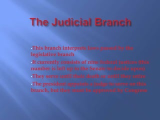 •This  branch interprets laws passed by the
legislative branch
•It currently consists of nine federal justices (this
number is left up to the Senate to decide upon)
•They serve until their death or until they retire

•The president appoints a judge to serve on this
branch, but they must be approved by Congress
 