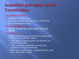 •   Separation of Power
    • Legislative-makes laws
    • Executive-makes sure laws are carried out
    • Judicial-interprets laws
•   Checks and balances
    • No one branch has more power over the
      others
•   Shared Power
    • A Federation-strong central government that
      shares power with the states
      • Only federal government can declare war
        and print money
      • Only states can establish schools and
        regulate local governments
      • Both can impose taxes, regulate banks, and
        have their own courts
 
