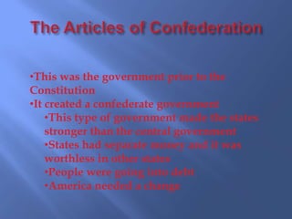 •This was the government prior to the
Constitution
•It created a confederate government
    •This type of government made the states
    stronger than the central government
    •States had separate money and it was
    worthless in other states
    •People were going into debt
    •America needed a change
 