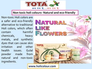 www.holicolour.com
Non-toxic Holi colors are
a safer and eco-friendly
alternative to traditional
Holi colors, which often
contain harmful
chemicals, heavy
metals, and synthetic
dyes that can cause skin
irritation and other
health issues. Gulal
powder made from
natural and non-toxic
ingredients.
Non toxic holi colours- Natural and eco-friendly
 