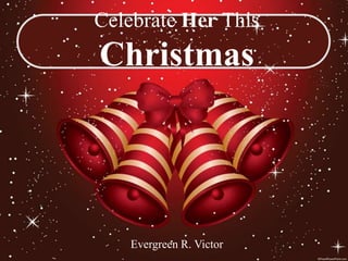 Celebrate Her This
Christmas




   Evergreen R. Victor
 