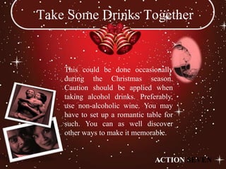 Take Some Drinks Together


    This could be done occasionally
    during the Christmas season.
    Caution should be applied when
    taking alcohol drinks. Preferably,
    use non-alcoholic wine. You may
    have to set up a romantic table for
    such. You can as well discover
    other ways to make it memorable.


                                 ACTION SEVEN
 