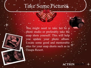 Take Some Pictures


You might need to take her to a
photo studio or preferably take the
snap shots yourself. This will help
you update your photo album.
Locate some good and memorable
sites for your snap shorts such as in
Tinapa Resort.



                              ACTION EIGHT
 