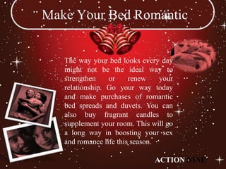 Make Your Bed Romantic


   The way your bed looks every day
   might not be the ideal way to
   strengthen    or     renew    your
   relationship. Go your way today
   and make purchases of romantic
   bed spreads and duvets. You can
   also buy fragrant candles to
   supplement your room. This will go
   a long way in boosting your sex
   and romance life this season.

                               ACTION NINE
 