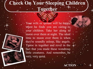 Check On Your Sleeping Children
          Together

      Your wife or spouse will be happy
      when he finds you are caring to
      your children. Take her along to
      moon over them at night. The ideal
      time to moon over them is when
      they're soundly asleep, like angels.
      Tiptoe in together and revel in the
      fact that you made these wondrous
      little creatures. And remember, be
      very, very quiet.

                                    ACTION TEN
 