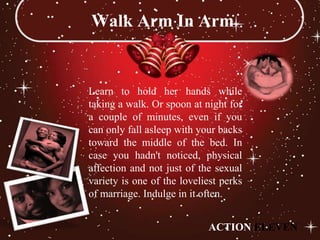 Walk Arm In Arm


Learn to hold her hands while
taking a walk. Or spoon at night for
a couple of minutes, even if you
can only fall asleep with your backs
toward the middle of the bed. In
case you hadn't noticed, physical
affection and not just of the sexual
variety is one of the loveliest perks
of marriage. Indulge in it often.


                            ACTION ELEVEN
 
