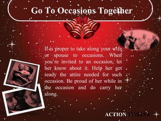Go To Occasions Together



   It is proper to take along your wife
   or spouse to occasions. When
   you’re invited to an occasion, let
   her know about it. Help her get
   ready the attire needed for such
   occasion. Be proud of her while in
   the occasion and do carry her
   along.


                               ACTION TWELVE
 