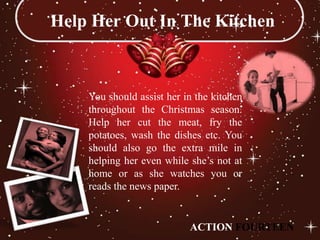 Help Her Out In The Kitchen



    You should assist her in the kitchen
    throughout the Christmas season.
    Help her cut the meat, fry the
    potatoes, wash the dishes etc. You
    should also go the extra mile in
    helping her even while she’s not at
    home or as she watches you or
    reads the news paper.


                           ACTION FOURTEEN
 