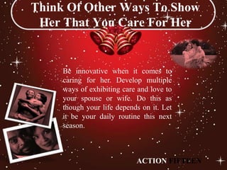 Think Of Other Ways To Show
 Her That You Care For Her


     Be innovative when it comes to
     caring for her. Develop multiple
     ways of exhibiting care and love to
     your spouse or wife. Do this as
     though your life depends on it. Let
     it be your daily routine this next
     season.



                            ACTION FIFTEEN
 
