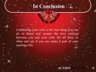 In Conclusion



Celebrating your wife is the best thing you can
do to boost and sustain the love existing
between you and your wife. Do all these as
often and see if you can make it part of your
marriage life.




                               ACTION FIFTEEN
 