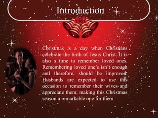 Introduction


Christmas is a day when Christians
celebrate the birth of Jesus Christ. It is
also a time to remember loved ones.
Remembering loved one’s isn’t enough
and therefore, should be improved.
Husbands are expected to use this
occasion to remember their wives and
appreciate them; making this Christmas
season a remarkable one for them.
 