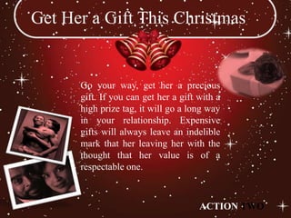 Get Her a Gift This Christmas


      Go your way, get her a precious
      gift. If you can get her a gift with a
      high prize tag, it will go a long way
      in your relationship. Expensive
      gifts will always leave an indelible
      mark that her leaving her with the
      thought that her value is of a
      respectable one.



                                      ACTION TWO
 